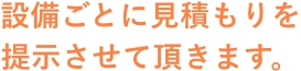 設備ごとに見積もりを提示させて頂きます。